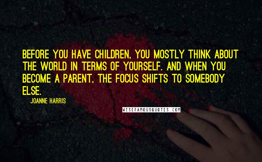 Joanne Harris Quotes: Before you have children, you mostly think about the world in terms of yourself. And when you become a parent, the focus shifts to somebody else.