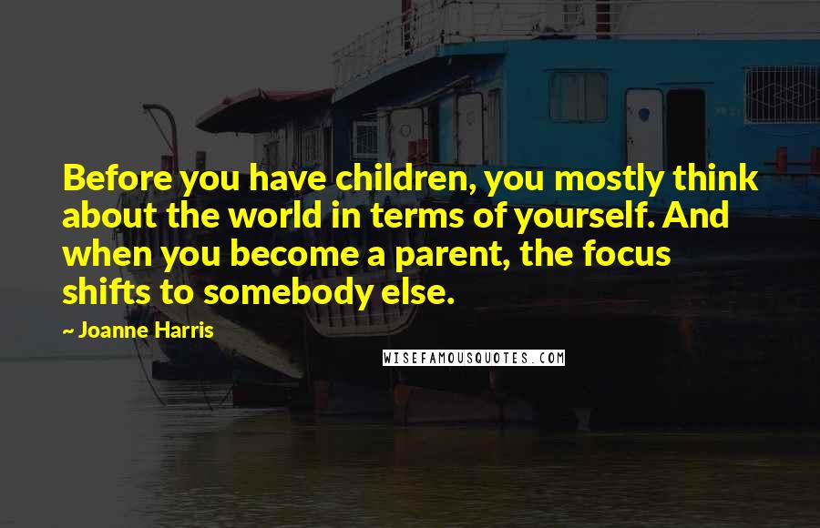 Joanne Harris Quotes: Before you have children, you mostly think about the world in terms of yourself. And when you become a parent, the focus shifts to somebody else.