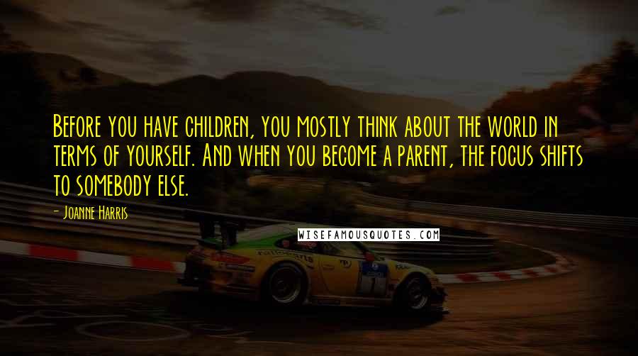 Joanne Harris Quotes: Before you have children, you mostly think about the world in terms of yourself. And when you become a parent, the focus shifts to somebody else.
