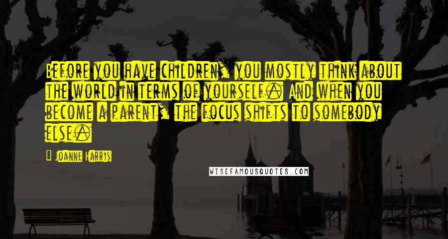 Joanne Harris Quotes: Before you have children, you mostly think about the world in terms of yourself. And when you become a parent, the focus shifts to somebody else.