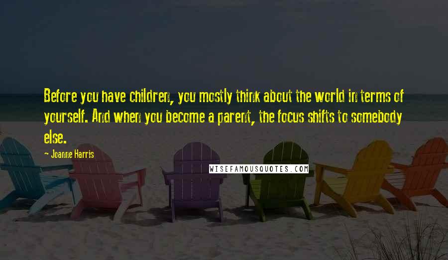 Joanne Harris Quotes: Before you have children, you mostly think about the world in terms of yourself. And when you become a parent, the focus shifts to somebody else.