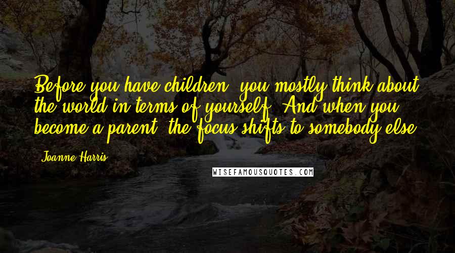 Joanne Harris Quotes: Before you have children, you mostly think about the world in terms of yourself. And when you become a parent, the focus shifts to somebody else.