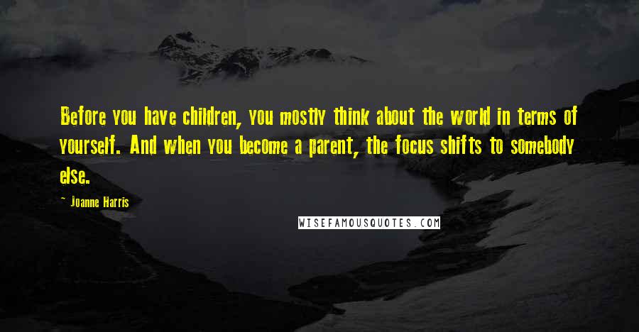 Joanne Harris Quotes: Before you have children, you mostly think about the world in terms of yourself. And when you become a parent, the focus shifts to somebody else.