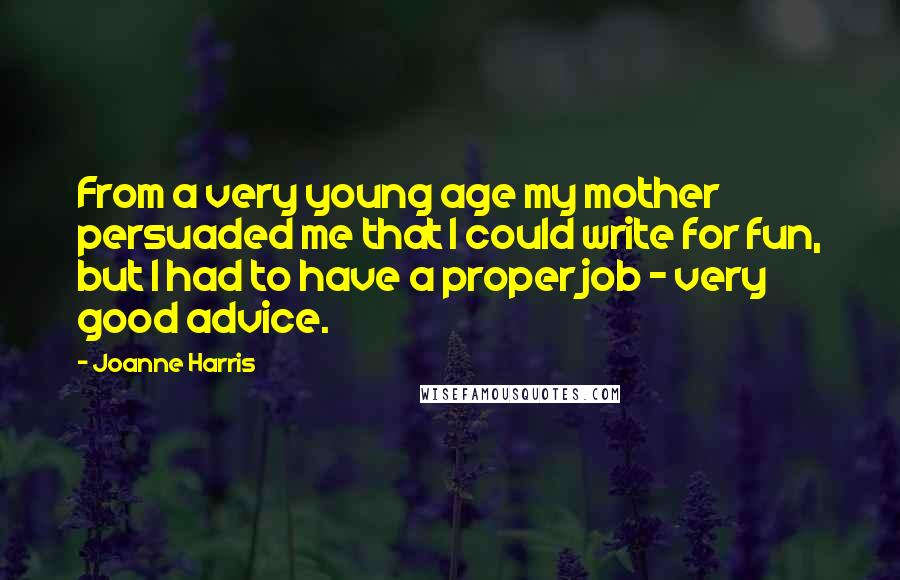 Joanne Harris Quotes: From a very young age my mother persuaded me that I could write for fun, but I had to have a proper job - very good advice.