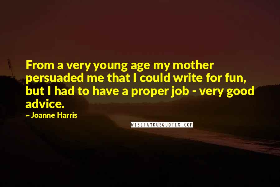 Joanne Harris Quotes: From a very young age my mother persuaded me that I could write for fun, but I had to have a proper job - very good advice.