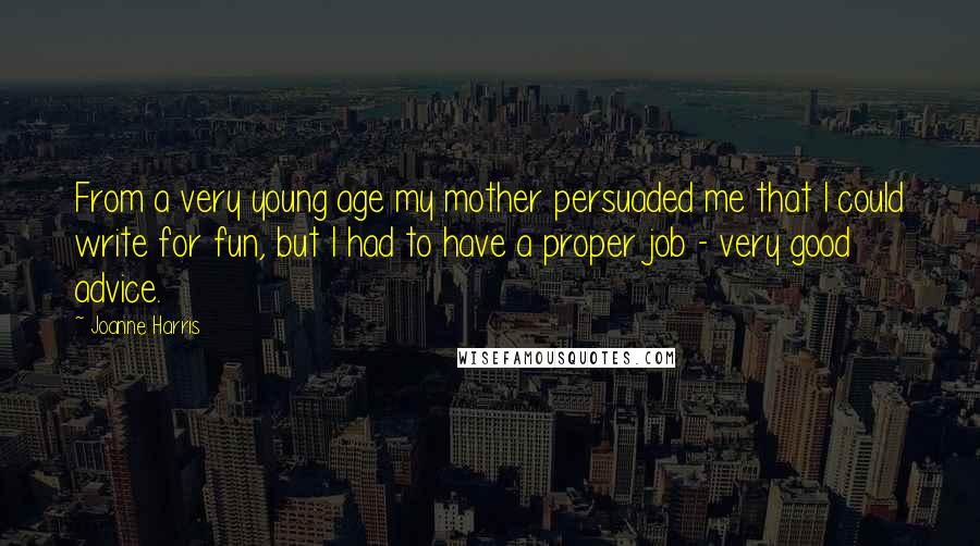 Joanne Harris Quotes: From a very young age my mother persuaded me that I could write for fun, but I had to have a proper job - very good advice.