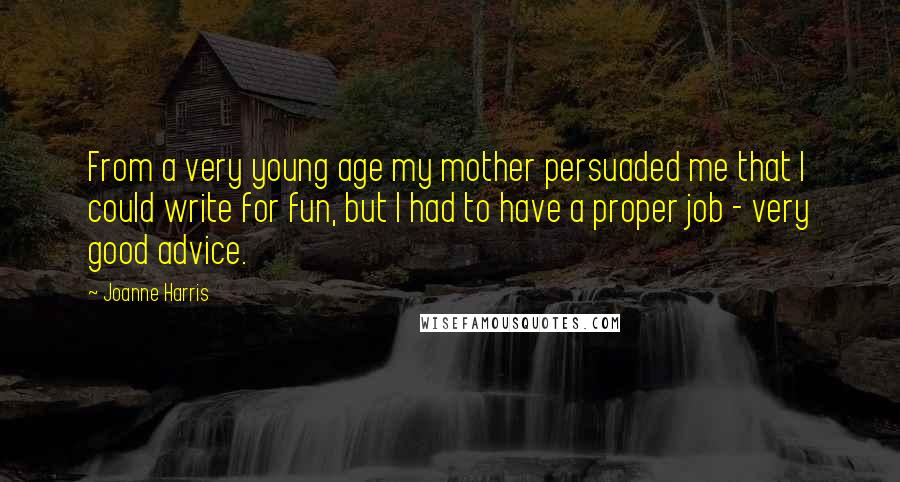 Joanne Harris Quotes: From a very young age my mother persuaded me that I could write for fun, but I had to have a proper job - very good advice.