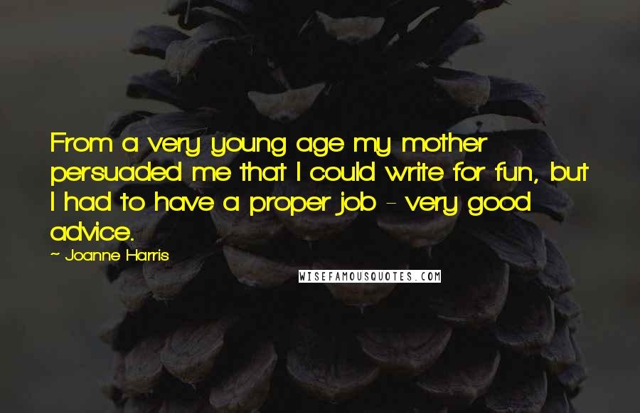 Joanne Harris Quotes: From a very young age my mother persuaded me that I could write for fun, but I had to have a proper job - very good advice.