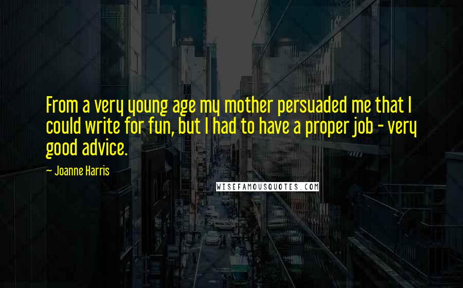 Joanne Harris Quotes: From a very young age my mother persuaded me that I could write for fun, but I had to have a proper job - very good advice.