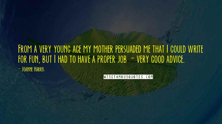 Joanne Harris Quotes: From a very young age my mother persuaded me that I could write for fun, but I had to have a proper job - very good advice.