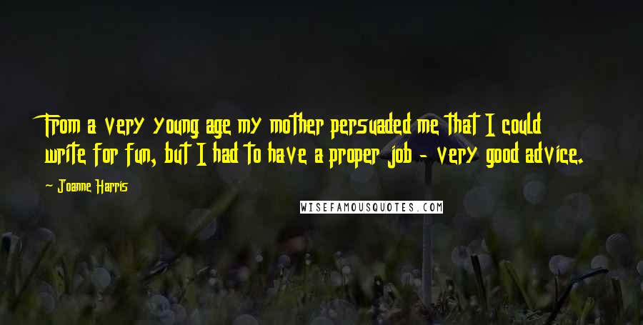 Joanne Harris Quotes: From a very young age my mother persuaded me that I could write for fun, but I had to have a proper job - very good advice.