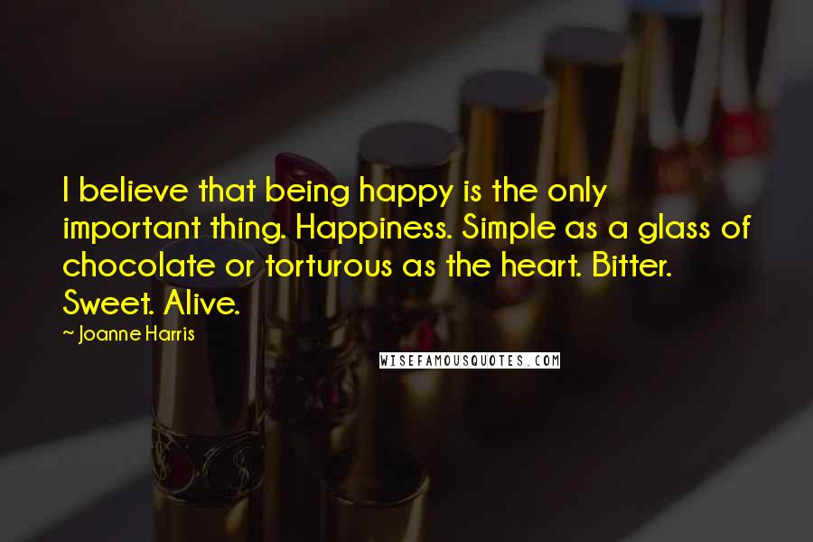 Joanne Harris Quotes: I believe that being happy is the only important thing. Happiness. Simple as a glass of chocolate or torturous as the heart. Bitter. Sweet. Alive.