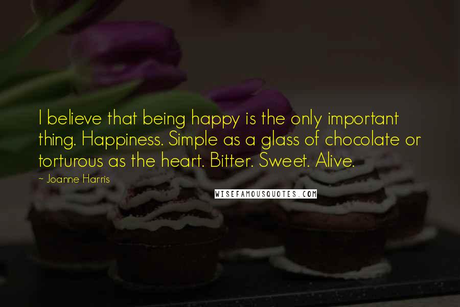 Joanne Harris Quotes: I believe that being happy is the only important thing. Happiness. Simple as a glass of chocolate or torturous as the heart. Bitter. Sweet. Alive.