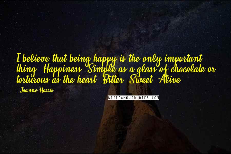 Joanne Harris Quotes: I believe that being happy is the only important thing. Happiness. Simple as a glass of chocolate or torturous as the heart. Bitter. Sweet. Alive.