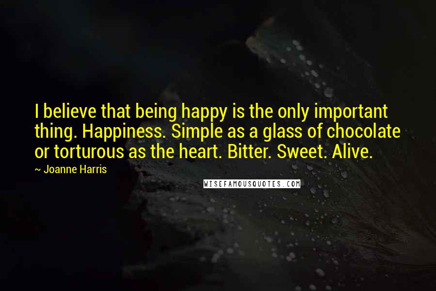 Joanne Harris Quotes: I believe that being happy is the only important thing. Happiness. Simple as a glass of chocolate or torturous as the heart. Bitter. Sweet. Alive.