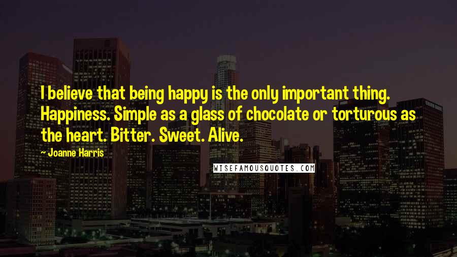 Joanne Harris Quotes: I believe that being happy is the only important thing. Happiness. Simple as a glass of chocolate or torturous as the heart. Bitter. Sweet. Alive.