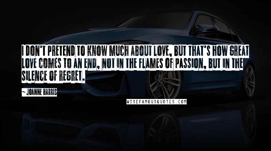 Joanne Harris Quotes: I don't pretend to know much about love, but that's how great love comes to an end, not in the flames of passion, but in the silence of regret.