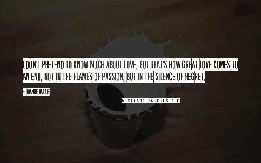 Joanne Harris Quotes: I don't pretend to know much about love, but that's how great love comes to an end, not in the flames of passion, but in the silence of regret.