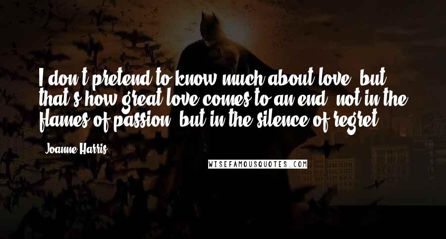 Joanne Harris Quotes: I don't pretend to know much about love, but that's how great love comes to an end, not in the flames of passion, but in the silence of regret.