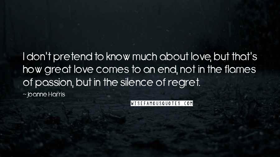 Joanne Harris Quotes: I don't pretend to know much about love, but that's how great love comes to an end, not in the flames of passion, but in the silence of regret.