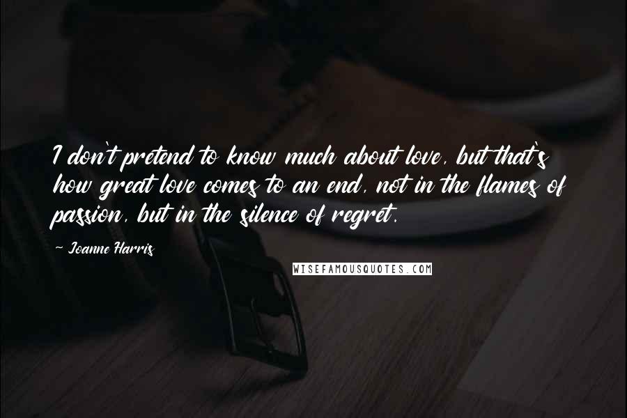 Joanne Harris Quotes: I don't pretend to know much about love, but that's how great love comes to an end, not in the flames of passion, but in the silence of regret.