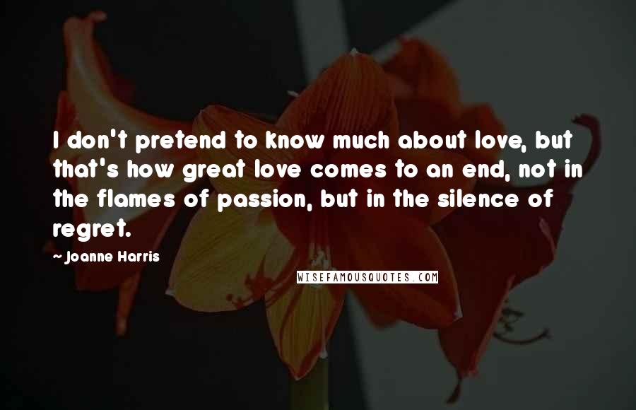 Joanne Harris Quotes: I don't pretend to know much about love, but that's how great love comes to an end, not in the flames of passion, but in the silence of regret.
