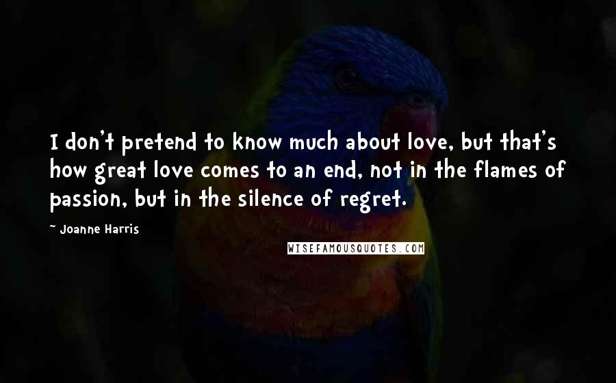 Joanne Harris Quotes: I don't pretend to know much about love, but that's how great love comes to an end, not in the flames of passion, but in the silence of regret.