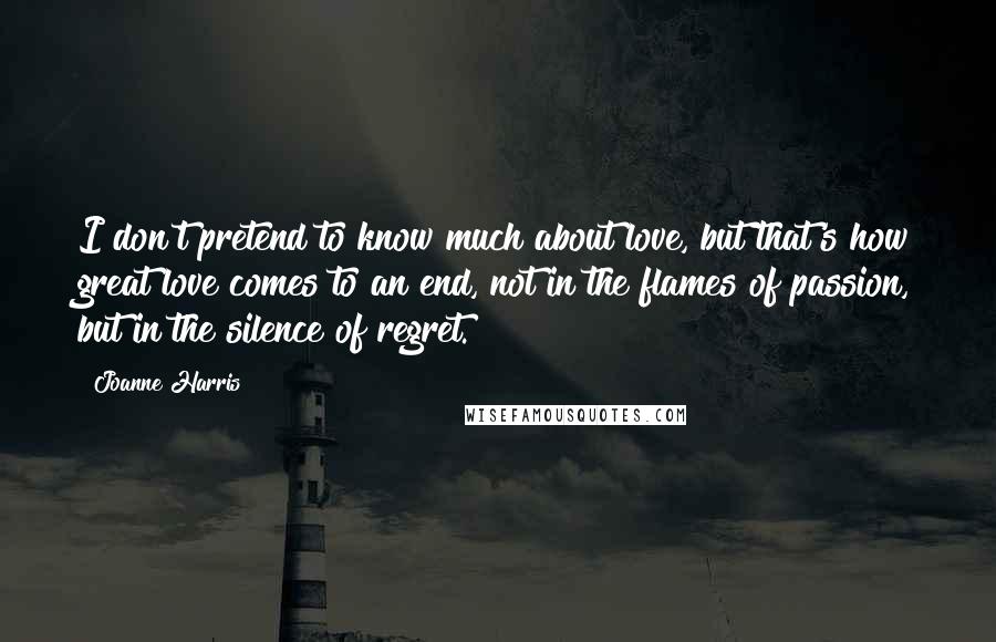 Joanne Harris Quotes: I don't pretend to know much about love, but that's how great love comes to an end, not in the flames of passion, but in the silence of regret.