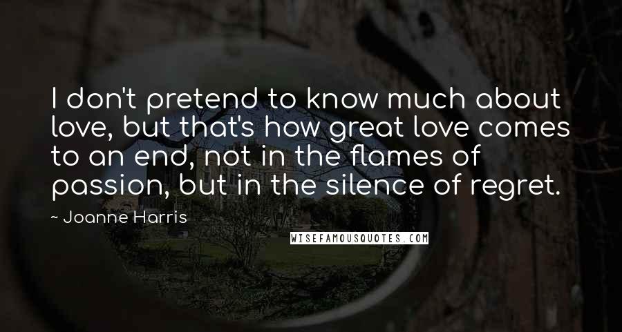 Joanne Harris Quotes: I don't pretend to know much about love, but that's how great love comes to an end, not in the flames of passion, but in the silence of regret.