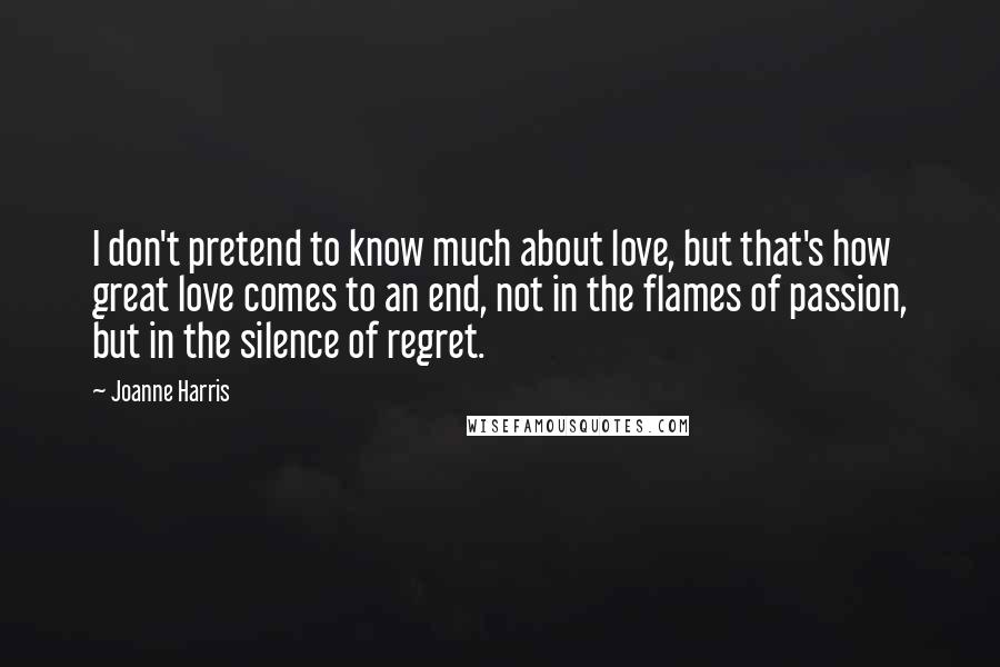 Joanne Harris Quotes: I don't pretend to know much about love, but that's how great love comes to an end, not in the flames of passion, but in the silence of regret.