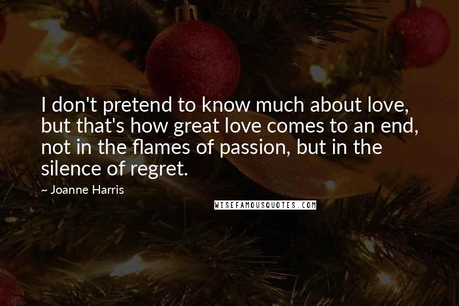 Joanne Harris Quotes: I don't pretend to know much about love, but that's how great love comes to an end, not in the flames of passion, but in the silence of regret.