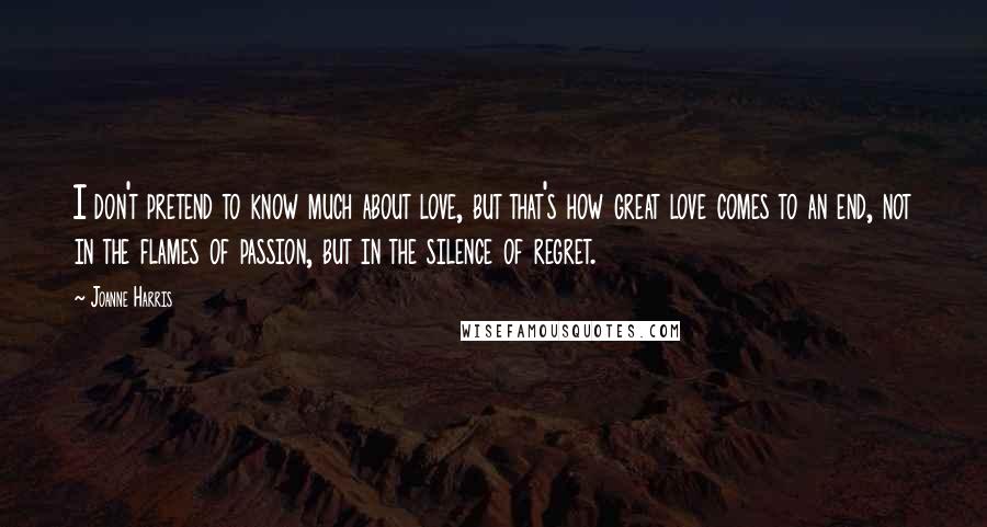 Joanne Harris Quotes: I don't pretend to know much about love, but that's how great love comes to an end, not in the flames of passion, but in the silence of regret.