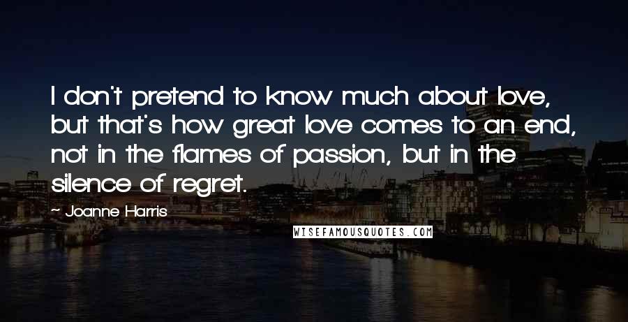 Joanne Harris Quotes: I don't pretend to know much about love, but that's how great love comes to an end, not in the flames of passion, but in the silence of regret.