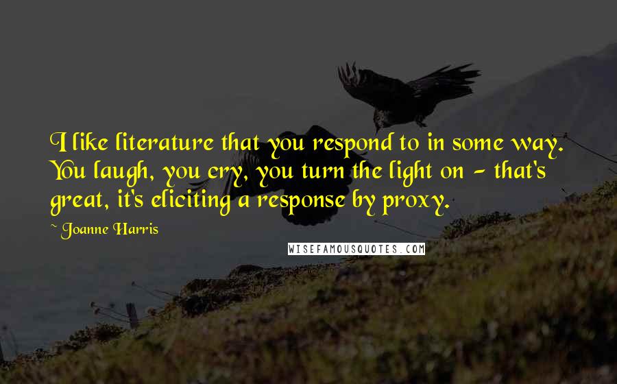 Joanne Harris Quotes: I like literature that you respond to in some way. You laugh, you cry, you turn the light on - that's great, it's eliciting a response by proxy.