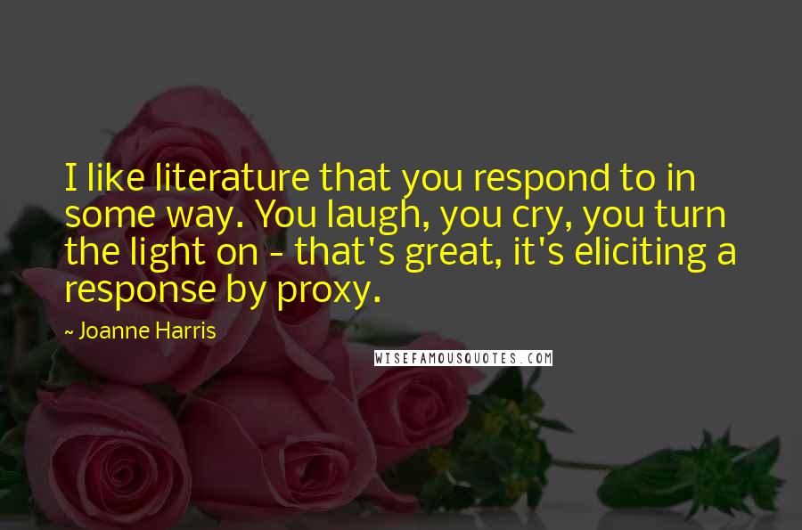 Joanne Harris Quotes: I like literature that you respond to in some way. You laugh, you cry, you turn the light on - that's great, it's eliciting a response by proxy.