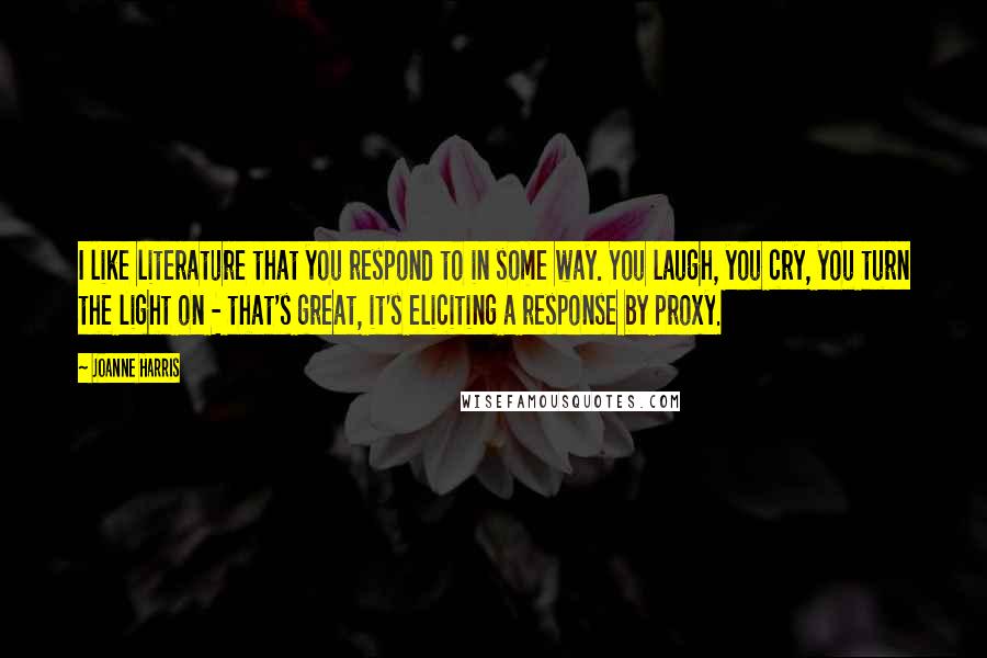 Joanne Harris Quotes: I like literature that you respond to in some way. You laugh, you cry, you turn the light on - that's great, it's eliciting a response by proxy.