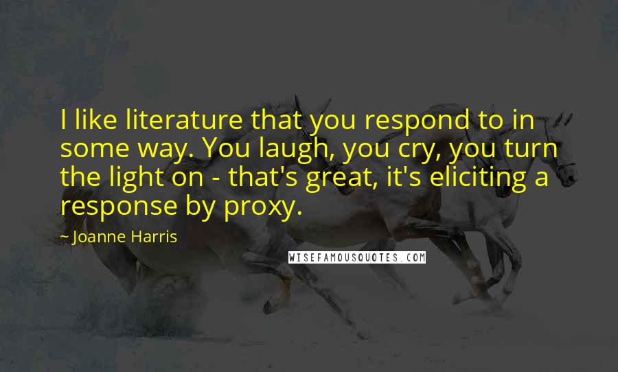 Joanne Harris Quotes: I like literature that you respond to in some way. You laugh, you cry, you turn the light on - that's great, it's eliciting a response by proxy.