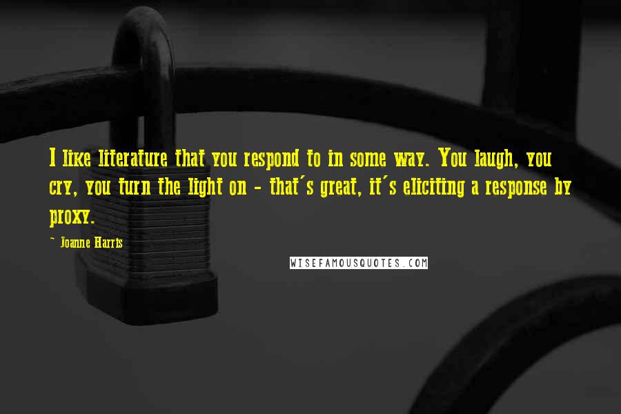 Joanne Harris Quotes: I like literature that you respond to in some way. You laugh, you cry, you turn the light on - that's great, it's eliciting a response by proxy.