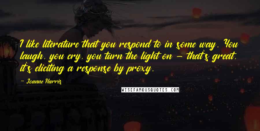 Joanne Harris Quotes: I like literature that you respond to in some way. You laugh, you cry, you turn the light on - that's great, it's eliciting a response by proxy.