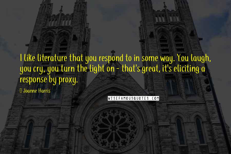 Joanne Harris Quotes: I like literature that you respond to in some way. You laugh, you cry, you turn the light on - that's great, it's eliciting a response by proxy.