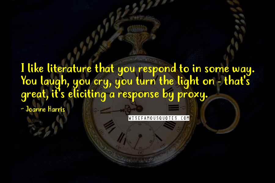 Joanne Harris Quotes: I like literature that you respond to in some way. You laugh, you cry, you turn the light on - that's great, it's eliciting a response by proxy.