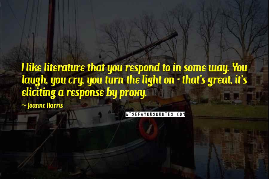 Joanne Harris Quotes: I like literature that you respond to in some way. You laugh, you cry, you turn the light on - that's great, it's eliciting a response by proxy.