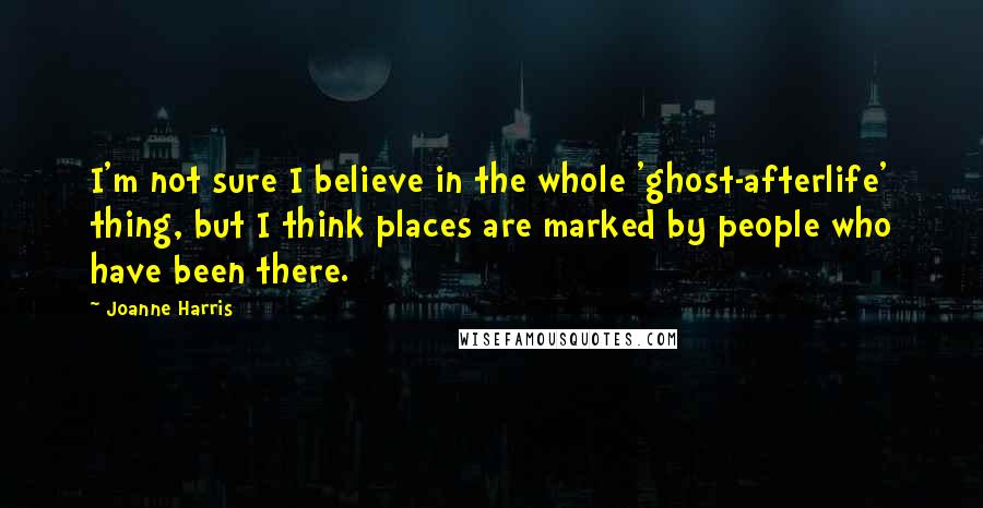 Joanne Harris Quotes: I'm not sure I believe in the whole 'ghost-afterlife' thing, but I think places are marked by people who have been there.