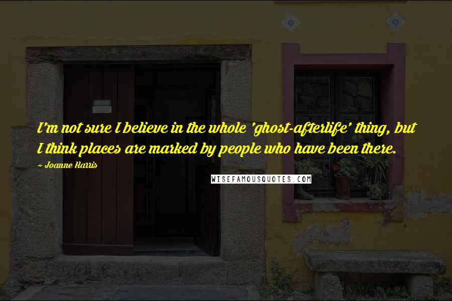 Joanne Harris Quotes: I'm not sure I believe in the whole 'ghost-afterlife' thing, but I think places are marked by people who have been there.