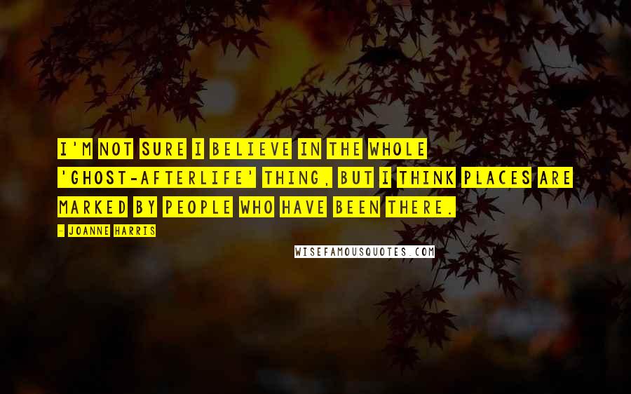 Joanne Harris Quotes: I'm not sure I believe in the whole 'ghost-afterlife' thing, but I think places are marked by people who have been there.