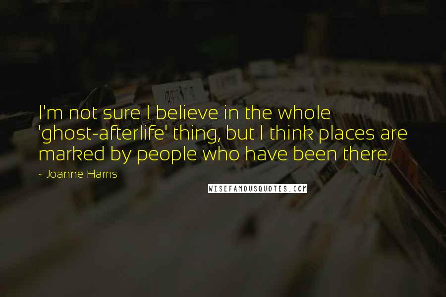 Joanne Harris Quotes: I'm not sure I believe in the whole 'ghost-afterlife' thing, but I think places are marked by people who have been there.