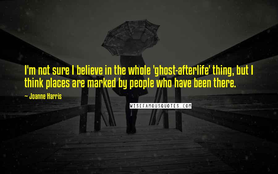 Joanne Harris Quotes: I'm not sure I believe in the whole 'ghost-afterlife' thing, but I think places are marked by people who have been there.