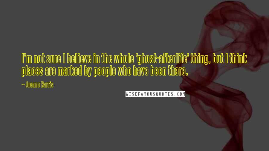 Joanne Harris Quotes: I'm not sure I believe in the whole 'ghost-afterlife' thing, but I think places are marked by people who have been there.