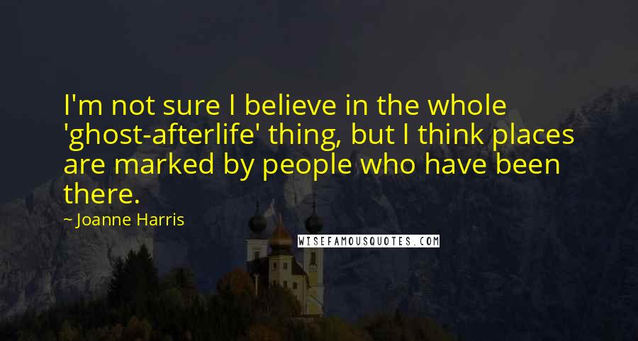 Joanne Harris Quotes: I'm not sure I believe in the whole 'ghost-afterlife' thing, but I think places are marked by people who have been there.