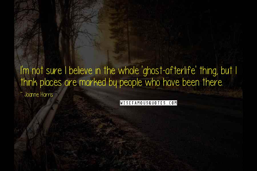 Joanne Harris Quotes: I'm not sure I believe in the whole 'ghost-afterlife' thing, but I think places are marked by people who have been there.